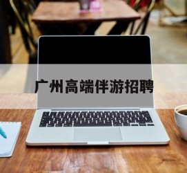 南宁广州高端伴游雇用(广州私家助理伴游雇用)