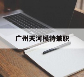 南宁广州天河模特兼职(广州天河区雇用模特)