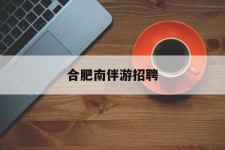 南宁合肥南伴游雇用(合肥导游雇用信息)